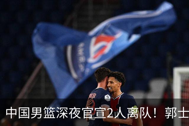 中国男篮深夜官宣2人离队！郭士强爱徒被裁，胡明轩进队赵睿无缘