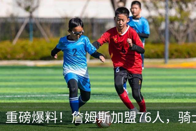 重磅爆料！詹姆斯加盟76人，骑士引援遭重创，库明加成锋线首选