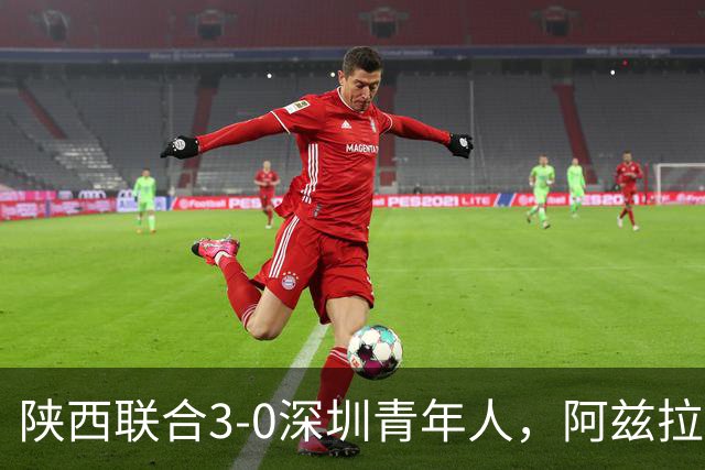 陕西联合3-0深圳青年人，阿兹拉克、塞尔马尼破门，黄嘉俊乌龙球