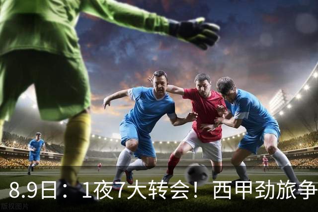 8.9日：1夜7大转会！西甲劲旅争夺罗德里查洛巴签约科莫皇马持续送走球员！